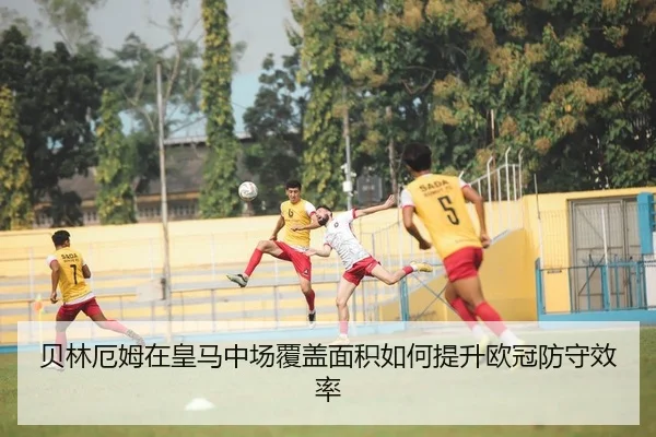 贝林厄姆在皇马中场覆盖面积如何提升欧冠防守效率