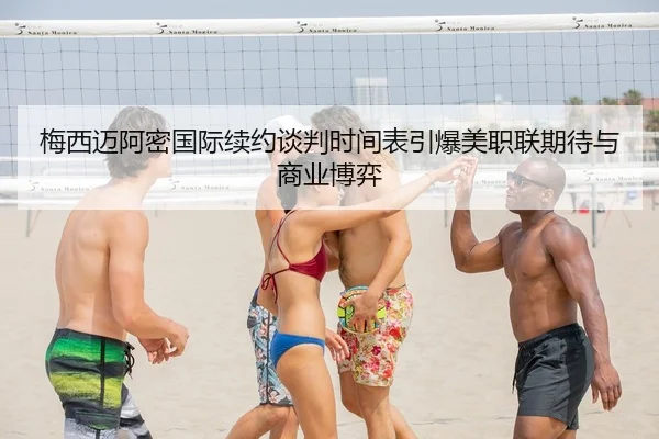 梅西迈阿密国际续约谈判时间表引爆美职联期待与商业博弈